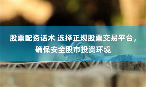 股票配资话术 选择正规股票交易平台，确保安全股市投资环境