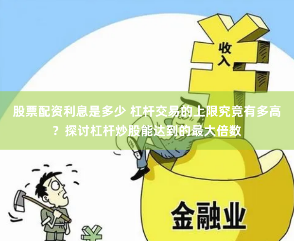 股票配资利息是多少 杠杆交易的上限究竟有多高？探讨杠杆炒股能达到的最大倍数