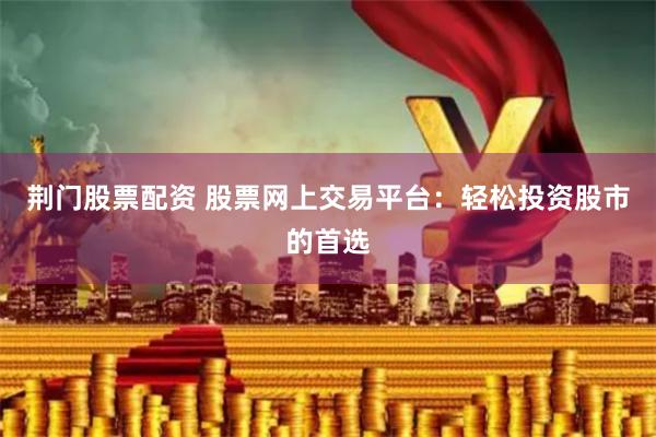 荆门股票配资 股票网上交易平台：轻松投资股市的首选