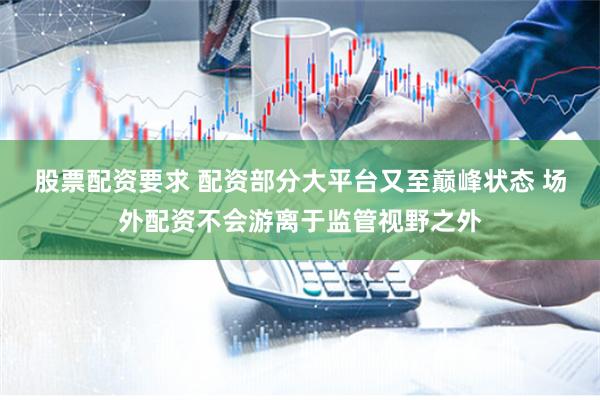 股票配资要求 配资部分大平台又至巅峰状态 场外配资不会游离于监管视野之外