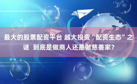 最大的股票配资平台 越大投资“配资生态”之谜  到底是做商人还是做慈善家？