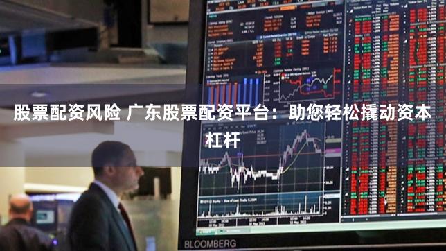 股票配资风险 广东股票配资平台：助您轻松撬动资本杠杆