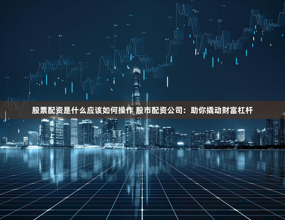 股票配资是什么应该如何操作 股市配资公司：助你撬动财富杠杆