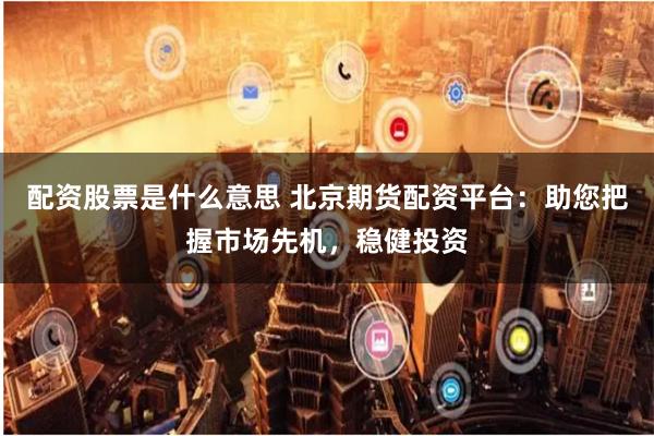 配资股票是什么意思 北京期货配资平台：助您把握市场先机，稳健投资