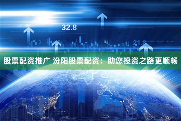 股票配资推广 汾阳股票配资：助您投资之路更顺畅