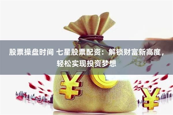 股票操盘时间 七星股票配资：解锁财富新高度，轻松实现投资梦想