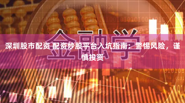 深圳股市配资 配资炒股平台入坑指南：警惕风险，谨慎投资
