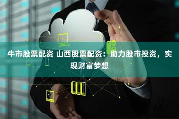 牛市股票配资 山西股票配资：助力股市投资，实现财富梦想