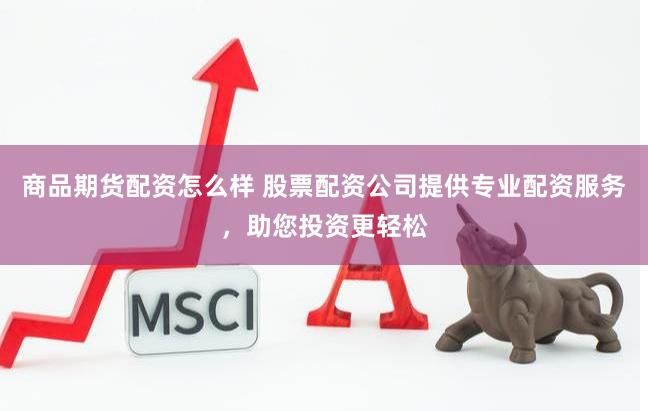 商品期货配资怎么样 股票配资公司提供专业配资服务，助您投资更轻松