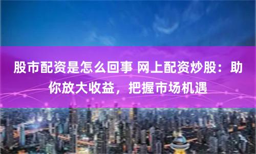 股市配资是怎么回事 网上配资炒股：助你放大收益，把握市场机遇