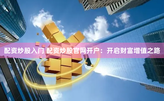 配资炒股入门 配资炒股官网开户：开启财富增值之路