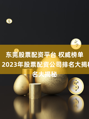 东莞股票配资平台 权威榜单！2023年股票配资公司排名大揭秘