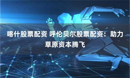 喀什股票配资 呼伦贝尔股票配资:助力草原资本腾飞