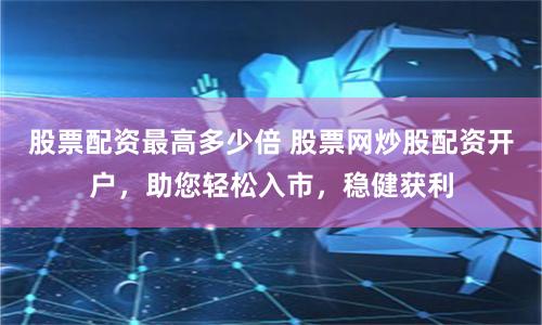 股票配资最高多少倍 股票网炒股配资开户，助您轻松入市，稳健获利