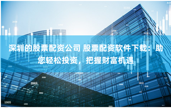 深圳的股票配资公司 股票配资软件下载:助您轻松投资,把握财富机遇