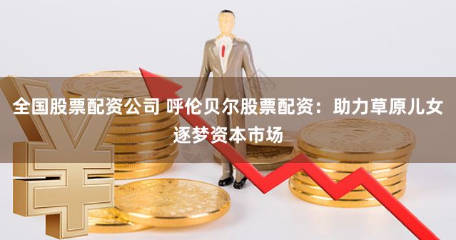 全国股票配资公司 呼伦贝尔股票配资:助力草原儿女逐梦资本市场