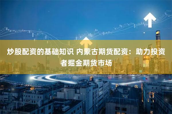 炒股配资的基础知识 内蒙古期货配资：助力投资者掘金期货市场