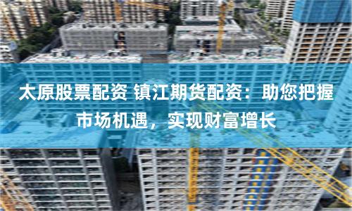 太原股票配资 镇江期货配资：助您把握市场机遇，实现财富增长